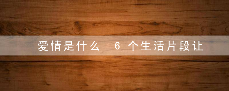 爱情是什么 6个生活片段让你感受这就是爱情